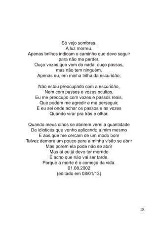 Só vejo sombras.
A luz morreu.
Apenas brilhos indicam o caminho que devo seguir
para não me perder.
Ouço vozes que vem do nada, ouço passos,
mas não tem ninguém.
Apenas eu, em minha trilha da escuridão;
Não estou preocupado com a escuridão,
Nem com passos e vozes ocultos,
Eu me preocupo com vozes e passos reais,
Que podem me agredir e me perseguir,
E eu sei onde achar os passos e as vozes
Quando virar pra trás e olhar.
Quando meus olhos se abrirem verei a quantidade
De idiotices que venho aplicando a mim mesmo
E aos que me cercam de um modo bom
Talvez demore um pouco para a minha visão se abrir
Mas porem ela pode não se abrir
Mas aí eu já devo ter morrido
E acho que não vai ser tarde,
Porque a morte é o começo da vida.
01.08.2002
(editado em 08/01/13)
18
 