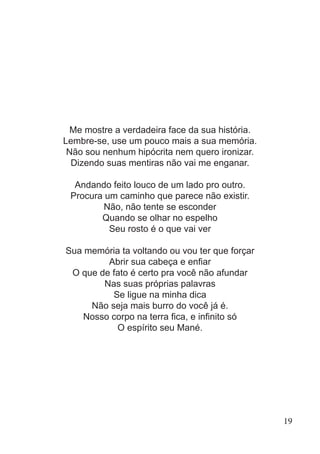 Me mostre a verdadeira face da sua história.
Lembre-se, use um pouco mais a sua memória.
Não sou nenhum hipócrita nem quero ironizar.
Dizendo suas mentiras não vai me enganar.
Andando feito louco de um lado pro outro.
Procura um caminho que parece não existir.
Não, não tente se esconder
Quando se olhar no espelho
Seu rosto é o que vai ver
Sua memória ta voltando ou vou ter que forçar
Abrir sua cabeça e enfiar
O que de fato é certo pra você não afundar
Nas suas próprias palavras
Se ligue na minha dica
Não seja mais burro do você já é.
Nosso corpo na terra fica, e infinito só
O espírito seu Mané.
19
 
