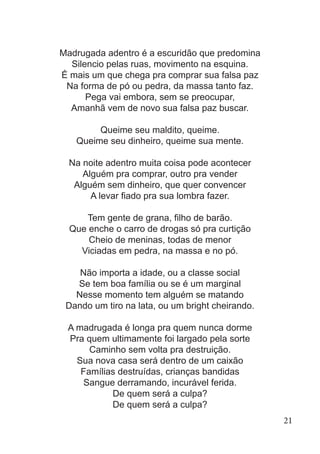 Madrugada adentro é a escuridão que predomina
Silencio pelas ruas, movimento na esquina.
É mais um que chega pra comprar sua falsa paz
Na forma de pó ou pedra, da massa tanto faz.
Pega vai embora, sem se preocupar,
Amanhã vem de novo sua falsa paz buscar.
Queime seu maldito, queime.
Queime seu dinheiro, queime sua mente.
Na noite adentro muita coisa pode acontecer
Alguém pra comprar, outro pra vender
Alguém sem dinheiro, que quer convencer
A levar fiado pra sua lombra fazer.
Tem gente de grana, filho de barão.
Que enche o carro de drogas só pra curtição
Cheio de meninas, todas de menor
Viciadas em pedra, na massa e no pó.
Não importa a idade, ou a classe social
Se tem boa família ou se é um marginal
Nesse momento tem alguém se matando
Dando um tiro na lata, ou um bright cheirando.
A madrugada é longa pra quem nunca dorme
Pra quem ultimamente foi largado pela sorte
Caminho sem volta pra destruição.
Sua nova casa será dentro de um caixão
Famílias destruídas, crianças bandidas
Sangue derramando, incurável ferida.
De quem será a culpa?
De quem será a culpa?
21
 