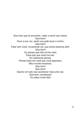 Que bom que te encontrei, voltar a sentir seu cheiro.
Que bom!
Ouvir a tua voz, sentir sua pele tocar a minha.
Que bom!
Falar com você, novamente ver, que ainda estamos afim.
Que bom!
Eu pensei que não iria ter mais
Essa paz que você me traz.
Eu realmente pensei.
Pensei tanto em você que você apareceu.
Meu mundo renasceu.
Que bom!
Que bom!
Queria ver tudo isso acontecer mais uma vez.
Que bom, aconteceu!
Eu estou muito feliz
23
 