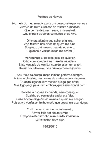 Vermes de Nervos
No meio do meu mundo existe um buraco feito por vermes,
Vermes de raiva e rancor, de tristeza e mágoas.
Que de me deixaram seco, e insensível,
Que tiraram as cores do mundo onde vivo.
Olho pra alguém que sofre, e ignoro.
Vejo tristeza nos olhos de quem me ama.
Desprezo até mesmo quando eu choro.
E quando a voz da razão me chama.
Menosprezo a emoção seja ela qual for.
Olho com nojo para as mazelas mundiais.
Sinto vontade de vomitar quando falam em amor.
Queria ser diferente, mas não acontecerá jamais.
Sou frio e calculista, meço minhas palavras sempre.
Não crio vínculos, nem ciclos de amizade com ninguém.
Quando alguém vem me ver, e digo que entre.
Mas logo peço para irem embora, que assim ficarei bem.
Solidão já não me incomoda, nem consegue.
Sozinho eu comecei a andar e a falar.
E não haverá ninguém no mundo a quem me apegue.
Pois agora confesso, tenho medo que possa me abandonar.
Prefiro o vazio do meu apartamento,
A viver feliz por algum tempo
E depois estar sozinho num infinito sofrimento.
Lamento por tudo isso.
15/12/2010
24
 