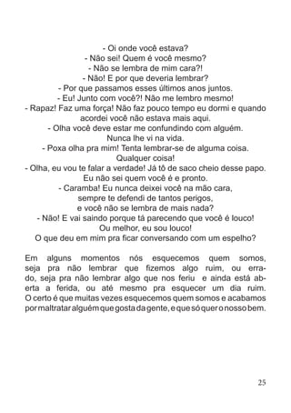 - Oi onde você estava?
- Não sei! Quem é você mesmo?
- Não se lembra de mim cara?!
- Não! E por que deveria lembrar?
- Por que passamos esses últimos anos juntos.
- Eu! Junto com você?! Não me lembro mesmo!
- Rapaz! Faz uma força! Não faz pouco tempo eu dormi e quando
acordei você não estava mais aqui.
- Olha você deve estar me confundindo com alguém.
Nunca lhe vi na vida.
- Poxa olha pra mim! Tenta lembrar-se de alguma coisa.
Qualquer coisa!
- Olha, eu vou te falar a verdade! Já tô de saco cheio desse papo.
Eu não sei quem você é e pronto.
- Caramba! Eu nunca deixei você na mão cara,
sempre te defendi de tantos perigos,
e você não se lembra de mais nada?
- Não! E vai saindo porque tá parecendo que você é louco!
Ou melhor, eu sou louco!
O que deu em mim pra ficar conversando com um espelho?
Em alguns momentos nós esquecemos quem somos,
seja pra não lembrar que fizemos algo ruim, ou erra-
do, seja pra não lembrar algo que nos feriu e ainda está ab-
erta a ferida, ou até mesmo pra esquecer um dia ruim.
O certo é que muitas vezes esquecemos quem somos e acabamos
pormaltrataralguémquegostadagente,equesóqueronossobem.
25
 