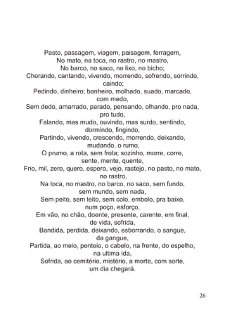 Pasto, passagem, viagem, paisagem, ferragem,
No mato, na toca, no rastro, no mastro,
No barco, no saco, no lixo, no bicho;
Chorando, cantando, vivendo, morrendo, sofrendo, sorrindo,
caindo;
Pedindo, dinheiro; banheiro, molhado, suado, marcado,
com medo,
Sem dedo, amarrado, parado, pensando, olhando, pro nada,
pro tudo,
Falando, mas mudo, ouvindo, mas surdo, sentindo,
dormindo, fingindo,
Partindo, vivendo, crescendo, morrendo, deixando,
mudando, o rumo,
O prumo, a rota, sem frota; sozinho, morre, corre,
sente, mente, quente,
Frio, mil, zero, quero, espero, vejo, rastejo, no pasto, no mato,
no rastro,
Na toca, no mastro, no barco, no saco, sem fundo,
sem mundo, sem nada,
Sem peito, sem leito, sem colo, embolo, pra baixo,
num poço, esforço,
Em vão, no chão, doente, presente, carente, em final,
de vida, sofrida,
Bandida, perdida, deixando, esborrando, o sangue,
da gangue,
Partida, ao meio, penteio, o cabelo, na frente, do espelho,
na ultima ida,
Sofrida, ao cemitério, mistério, a morte, com sorte,
um dia chegará.
26
 