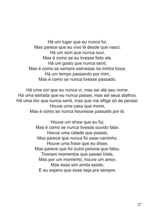 Há um lugar que eu nunca fui,
Mas parece que eu vivo lá desde que nasci.
Há um som que nunca ouvi,
Mas é como se eu tivesse feito ele.
Há um gosto que nunca senti,
Mas é como se sempre estivesse na minha boca.
Há um tempo passando por mim,
Mas é como se nunca tivesse passado.
Há uma cor que eu nunca vi, mas sei até seu nome.
Há uma estrada que eu nunca passei, mas sei seus atalhos.
Há uma dor que nunca senti, mas que me aflige só de pensar.
Houve uma casa que morei,
Mas é como se nunca houvesse passado por lá.
Houve um show que eu fui,
Mas é como se nunca tivesse ouvido falar.
Houve uma cidade que passei,
Mas parece que nunca fiz esse caminho.
Houve uma frase que eu disse,
Mas parece que foi outra pessoa que falou.
Tiveram momentos que passei triste,
Mas por um momento, houve um amor,
Mas esse sim ainda existe,
E eu espero que esse seja pra sempre.
27
 