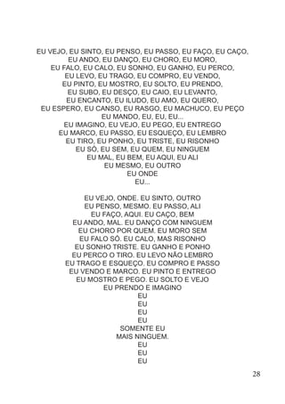 EU VEJO, EU SINTO, EU PENSO, EU PASSO, EU FAÇO, EU CAÇO,
EU ANDO, EU DANÇO, EU CHORO, EU MORO,
EU FALO, EU CALO, EU SONHO, EU GANHO, EU PERCO,
EU LEVO, EU TRAGO, EU COMPRO, EU VENDO,
EU PINTO, EU MOSTRO, EU SOLTO, EU PRENDO,
EU SUBO, EU DESÇO, EU CAIO, EU LEVANTO,
EU ENCANTO, EU ILUDO, EU AMO, EU QUERO,
EU ESPERO, EU CANSO, EU RASGO, EU MACHUCO, EU PEÇO
EU MANDO, EU, EU, EU...
EU IMAGINO, EU VEJO, EU PEGO, EU ENTREGO
EU MARCO, EU PASSO, EU ESQUEÇO, EU LEMBRO
EU TIRO, EU PONHO, EU TRISTE, EU RISONHO
EU SÓ, EU SEM, EU QUEM, EU NINGUEM
EU MAL, EU BEM, EU AQUI, EU ALI
EU MESMO, EU OUTRO
EU ONDE
EU...
EU VEJO, ONDE. EU SINTO, OUTRO
EU PENSO, MESMO. EU PASSO, ALI
EU FAÇO, AQUI. EU CAÇO, BEM
EU ANDO, MAL. EU DANÇO COM NINGUEM
EU CHORO POR QUEM. EU MORO SEM
EU FALO SÓ. EU CALO, MAS RISONHO
EU SONHO TRISTE. EU GANHO E PONHO
EU PERCO O TIRO. EU LEVO NÃO LEMBRO
EU TRAGO E ESQUEÇO. EU COMPRO E PASSO
EU VENDO E MARCO. EU PINTO E ENTREGO
EU MOSTRO E PEGO. EU SOLTO E VEJO
EU PRENDO E IMAGINO
EU
EU
EU
EU
SOMENTE EU
MAIS NINGUEM.
EU
EU
EU
28
 