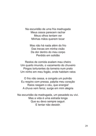 Na escuridão de uma fria madrugada
Meus ossos parecem rachar
Meus olhos tentam ver
Minhas mãos querem tocar
Mas não há nada além do frio
Das trevas em minha visão
Da dor dentro do meu corpo
Perdido em solidão
Restos de comida exalam mau cheiro
Um quarto imundo, o vazamento do chuveiro
Pingos torturantes da torneira num prato
Um ninho em meu fogão, onde habitam ratos
O frio não cessa, e congela um pulmão
Eu respiro com pressa, palpita meu coração
Raios rasgam o céu, que energia!
A chuva vem feroz, surge em mim alegria
Na escuridão da madrugada, um pesadelo eu vivi.
Mas a vida é uma estrada longa
Que eu devo sempre seguir.
E tentar não desistir.
29
 