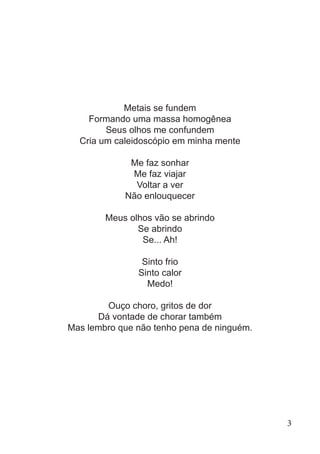 Metais se fundem
Formando uma massa homogênea
Seus olhos me confundem
Cria um caleidoscópio em minha mente
Me faz sonhar
Me faz viajar
Voltar a ver
Não enlouquecer
Meus olhos vão se abrindo
Se abrindo
Se... Ah!
Sinto frio
Sinto calor
Medo!
Ouço choro, gritos de dor
Dá vontade de chorar também
Mas lembro que não tenho pena de ninguém.
3
 