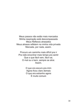 Meus passos não estão mais marcados
Minha respiração está descompassada
Meus Reflexos atrasados
Meus atrasos refletem na minha vida privada
Marcada, por nada, assim.
Procuro um caminho mais difícil pra ir
Pra nele encontrar mais tempo pra sentir
Que o que fácil vem, fácil vai,
O mal ou o bem, sempre se atrai.
Assim.
O que era escuro pra mim
Agora ficou claro demais
O que era estranho agora
É muito comum
30
 