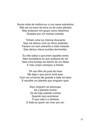Numa noite de insônia eu vi uns seres estranhos
Não sei se eram da terra ou de outro planeta
Mas andavam em grupo como rebanhos
Guiados por um imenso cometa.
Tinham uma luz intensa ofuscante
Que me deixou com os olhos ardentes
Faziam um som estranho a todo instante
Que deixou meus ouvidos dormentes.
Eu não sabia o que eram aqueles seres
Nem acreditava no que acabava de ver
Saia uma fumaça de dentro de um deles
E meu corpo começou a tremer.
Oh seu filho da puta da nave
Me diga o que porra você quer.
Com um universo tão grande e bate na trave
E escolhe um planeta que ninguém quer.
Aqui ninguém se preocupa.
Se o planeta morrer
Os de hoje estarão mortos
Quando isso acontecer.
O que vale é o dinheiro
E foda-se quem vai viver pra ver.
31
 