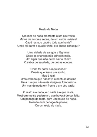 Resto de Nada
Um mar de nada em frente a um céu vazio
Matas de arvores secas, de um verde invisível.
Cadê resto, o cadê o tudo que havia?
Onde foi parar o quase tinha, e o quase consegui?
Uma cidade de sangue e lágrimas
Onde as crianças não brincam mais.
Um lugar que não deixa sair o cheiro
O sabor de saudade, de outras épocas.
Onde foi parar o meu sonho?
Queria que fosse um sonho.
Mas é real.
Uma estrada que não leva a nenhum destino
Uma rua que não mais abriga os fofoqueiros
Um mar de nada em frente a um céu vazio.
O resto é o nada, e o nada é o que resta.
Mostrem-me se puderem o que haverá de ser feito.
Um pedaço de resto, com um pouco de nada.
Resulta num pedaço de pouco.
Ou um resto de nada.
32
 
