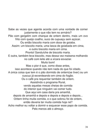 Sabe as vezes que agente acorda com uma vontade de comer
justamente o que não tem no armário?
Pão com gergelim com charque de ontem dentro, mais um ovo
frito com queijo coalho, suco de cupuaçu sem açúcar.
Ou então biscoito maria com doce de goiaba.
Assim: um biscoito maria, uma lasca de goiabada em cima,
e outro biscoito maria em cima.
Pronto! Sanduíche de biscoito maria.
E outra, também leva biscoito, mas dessa vez maisena molhando
no café com leite até a xícara esvaziar.
Muito bom!
Mas o pior é que, como disse antes,
isso acontece quando não tem nada do que foi citado.
A única coisa que tem é o pão dormido de ontem(se tiver) ou um
cuscuz já esverdeando em cima do fogão.
Ou o café pra requentar também de ontem.
Assistindo o programa Rural,
vendo aquelas mesas cheias de comida
do interior que ninguém vai comer tudo.
Que aqui em casa daria pra amanhã,
depois de amanhã e depois e depois e depois e depois...
Ontem tinha muita comida, e o que sobrou foi de ontem,
então deveria ter muita comida hoje né?
Acho melhor eu voltar a dormir e esquecer esse papo de comida.
Pelo menos até o almoço.
34
 