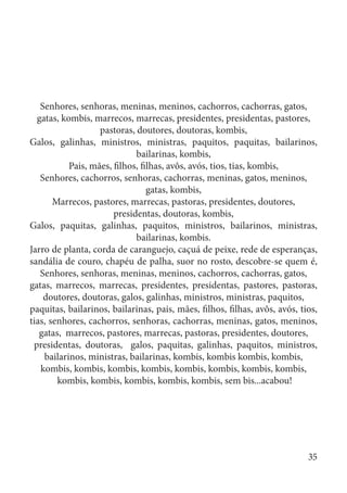 Senhores, senhoras, meninas, meninos, cachorros, cachorras, gatos,
gatas, kombis, marrecos, marrecas, presidentes, presidentas, pastores,
pastoras, doutores, doutoras, kombis,
Galos, galinhas, ministros, ministras, paquitos, paquitas, bailarinos,
bailarinas, kombis,
Pais, mães, filhos, filhas, avôs, avós, tios, tias, kombis,
Senhores, cachorros, senhoras, cachorras, meninas, gatos, meninos,
gatas, kombis,
Marrecos, pastores, marrecas, pastoras, presidentes, doutores,
presidentas, doutoras, kombis,
Galos, paquitas, galinhas, paquitos, ministros, bailarinos, ministras,
bailarinas, kombis.
Jarro de planta, corda de caranguejo, caçuá de peixe, rede de esperanças,
sandália de couro, chapéu de palha, suor no rosto, descobre-se quem é,
Senhores, senhoras, meninas, meninos, cachorros, cachorras, gatos,
gatas, marrecos, marrecas, presidentes, presidentas, pastores, pastoras,
doutores, doutoras, galos, galinhas, ministros, ministras, paquitos,
paquitas, bailarinos, bailarinas, pais, mães, filhos, filhas, avôs, avós, tios,
tias, senhores, cachorros, senhoras, cachorras, meninas, gatos, meninos,
gatas, marrecos, pastores, marrecas, pastoras, presidentes, doutores,
presidentas, doutoras, galos, paquitas, galinhas, paquitos, ministros,
bailarinos, ministras, bailarinas, kombis, kombis kombis, kombis,
kombis, kombis, kombis, kombis, kombis, kombis, kombis, kombis,
kombis, kombis, kombis, kombis, kombis, sem bis...acabou!
35
 