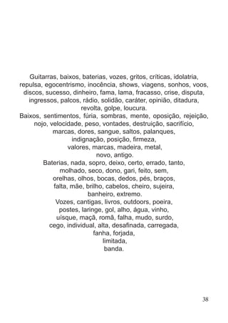 Guitarras, baixos, baterias, vozes, gritos, críticas, idolatria,
repulsa, egocentrismo, inocência, shows, viagens, sonhos, voos,
discos, sucesso, dinheiro, fama, lama, fracasso, crise, disputa,
ingressos, palcos, rádio, solidão, caráter, opinião, ditadura,
revolta, golpe, loucura.
Baixos, sentimentos, fúria, sombras, mente, oposição, rejeição,
nojo, velocidade, peso, vontades, destruição, sacrifício,
marcas, dores, sangue, saltos, palanques,
indignação, posição, firmeza,
valores, marcas, madeira, metal,
novo, antigo.
Baterias, nada, sopro, deixo, certo, errado, tanto,
molhado, seco, dono, gari, feito, sem,
orelhas, olhos, bocas, dedos, pés, braços,
falta, mãe, brilho, cabelos, cheiro, sujeira,
banheiro, extremo.
Vozes, cantigas, livros, outdoors, poeira,
postes, laringe, gol, alho, água, vinho,
uísque, maçã, romã, falha, mudo, surdo,
cego, individual, alta, desafinada, carregada,
fanha, forjada,
limitada,
banda.
38
 