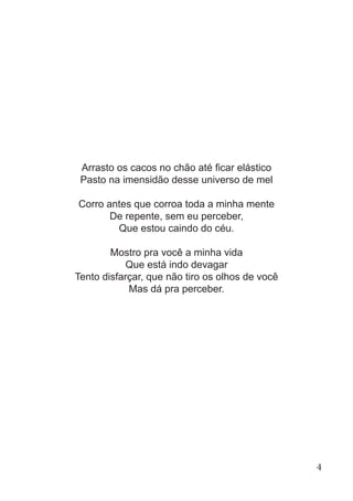 Arrasto os cacos no chão até ficar elástico
Pasto na imensidão desse universo de mel
Corro antes que corroa toda a minha mente
De repente, sem eu perceber,
Que estou caindo do céu.
Mostro pra você a minha vida
Que está indo devagar
Tento disfarçar, que não tiro os olhos de você
Mas dá pra perceber.
4
 