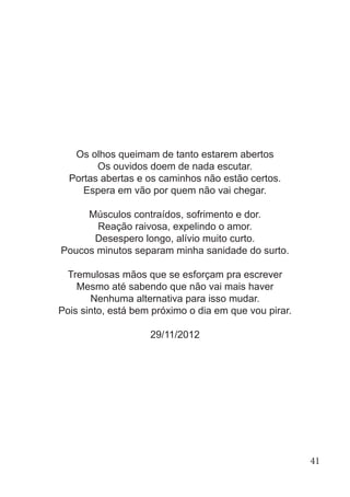 Os olhos queimam de tanto estarem abertos
Os ouvidos doem de nada escutar.
Portas abertas e os caminhos não estão certos.
Espera em vão por quem não vai chegar.
Músculos contraídos, sofrimento e dor.
Reação raivosa, expelindo o amor.
Desespero longo, alívio muito curto.
Poucos minutos separam minha sanidade do surto.
Tremulosas mãos que se esforçam pra escrever
Mesmo até sabendo que não vai mais haver
Nenhuma alternativa para isso mudar.
Pois sinto, está bem próximo o dia em que vou pirar.
29/11/2012
41
 