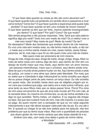 Vida, Vida, Vida...
“O que fazer dela quando as coisas já não são como deveriam ser?
O que fazer quando tudo vai perdendo um sentido obvio e passamos a viver
como bichos? Como lixo? O que fazer quando a esperança está quase toda
perdida? O que fazer quando se tem uma vontade de chorar imensa?
O que fazer quando se tem que ser forte, mesmo estando ensanguentado
por dentro? O que fazer? Por quê? Como? De que modo?
São tantas perguntas e tão poucas respostas. Vida. Será que esta palavra
significa algo pra você? Você vive com medo da vida? Ou é melhor viver a
vida sem medo? Mas medo de que? Medo da morte? Da dor?
Do desespero? Medo dos fantasmas que existem dentro de nós mesmos.
Eu vivo uma vida sem medos reais, eu não tenho medo de nada, a não ser
o medo que a minha mente insiste em criar, esses medos, essas fobias,
paranoia, sei lá, mas seja o que for eu não quero mais uma vida de medos.
Não quero mais ser prisioneira de mim mesma.
Droga de vida, droga da casa, droga de medo, droga, droga, droga. Mais no
meio de tanta coisa ruim sobrou algo de bom, aqui dentro de mim tem um
desejo de triunfo maior que meu medo, aqui dentro tem um amor imenso
por pessoas maravilhosas, maior que o universo, aqui dentro existe uma
ideia de que o mundo ainda poderá mudar um dia. Aqui dentro existe a sede
da justiça, um corpo e uma alma que clama pela liberdade. Por mais que
eu saiba que a Liberdade é algo inalcançável eu ainda acredito que algum
dia eu possa chegar perto de pelo menos um terço disso. Eu não acredito
em quase nada, não acredito nesse deus que as religiões pregam por aí,
um cara que condena que julga, que salva uns e mata outros milhares, que
ama tanto os seus filhos mais que os deixa passar fome. Porra! Pra cima
de mim essa conversinha de que ele ama todo mundo ah! Pra mim não, já
to cansada disso. Eu mesma crio minhas leis, eu sei da minha verdade e eu
digo no que acreditar. Tenho metas, um objetivo. E eu seguirei até chegar
ao topo. Sei que isso custará muito de mim, mas não importa, é o preço que
se paga. Só quero morrer com a sensação de que eu vivi cada segundo
intensamente e que não deixei escapar nada pelo ralo da pia. Eu vou até o
fim. E quando eu chegar lá se não tiver plateia para me aplaudir, não tem
problema por que eu tenho duas mãos. Mas com a quantidade de pessoas
que dizem gostar de mim tenho certeza que elas todas estarão lá e eu
dividirei com elas, com cada uma delas o gosto de minha vitória,
a felicidade.”
(São Sebastião - DF - Jun-2009)
42
 