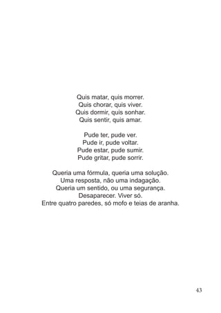 Quis matar, quis morrer.
Quis chorar, quis viver.
Quis dormir, quis sonhar.
Quis sentir, quis amar.
Pude ter, pude ver.
Pude ir, pude voltar.
Pude estar, pude sumir.
Pude gritar, pude sorrir.
Queria uma fórmula, queria uma solução.
Uma resposta, não uma indagação.
Queria um sentido, ou uma segurança.
Desaparecer. Viver só.
Entre quatro paredes, só mofo e teias de aranha.
43
 