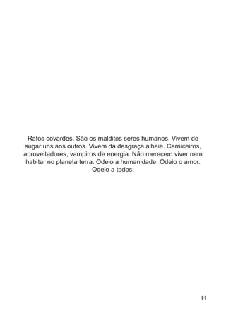 Ratos covardes. São os malditos seres humanos. Vivem de
sugar uns aos outros. Vivem da desgraça alheia. Carniceiros,
aproveitadores, vampiros de energia. Não merecem viver nem
habitar no planeta terra. Odeio a humanidade. Odeio o amor.
Odeio a todos.
44
 
