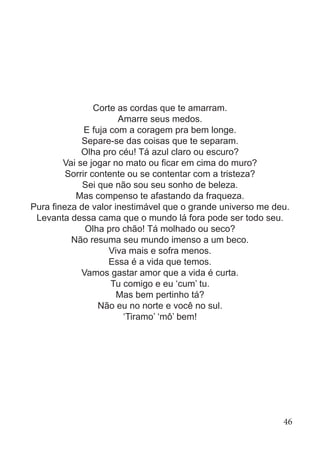 Corte as cordas que te amarram.
Amarre seus medos.
E fuja com a coragem pra bem longe.
Separe-se das coisas que te separam.
Olha pro céu! Tá azul claro ou escuro?
Vai se jogar no mato ou ficar em cima do muro?
Sorrir contente ou se contentar com a tristeza?
Sei que não sou seu sonho de beleza.
Mas compenso te afastando da fraqueza.
Pura fineza de valor inestimável que o grande universo me deu.
Levanta dessa cama que o mundo lá fora pode ser todo seu.
Olha pro chão! Tá molhado ou seco?
Não resuma seu mundo imenso a um beco.
Viva mais e sofra menos.
Essa é a vida que temos.
Vamos gastar amor que a vida é curta.
Tu comigo e eu ‘cum’ tu.
Mas bem pertinho tá?
Não eu no norte e você no sul.
‘Tiramo’ ‘mô’ bem!
46
 