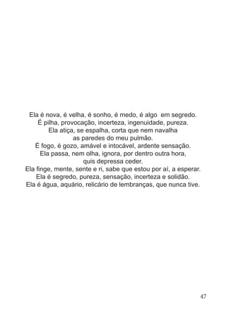 Ela é nova, é velha, é sonho, é medo, é algo em segredo.
É pilha, provocação, incerteza, ingenuidade, pureza.
Ela atiça, se espalha, corta que nem navalha
as paredes do meu pulmão.
É fogo, é gozo, amável e intocável, ardente sensação.
Ela passa, nem olha, ignora, por dentro outra hora,
quis depressa ceder.
Ela finge, mente, sente e ri, sabe que estou por aí, a esperar.
Ela é segredo, pureza, sensação, incerteza e solidão.
Ela é água, aquário, relicário de lembranças, que nunca tive.
47
 