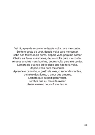 Vai lá, aprende o caminho depois volta para me contar.
Sente o gosto de voar, depois volta para me contar.
Bebe nas fontes mais puras, depois volta para me contar.
Cheira as flores mais belas, depois volta para me contar.
Ama os amores mais bonitos, depois volta para me contar.
Lembra de quando eu te disse que não teria volta,
depois volta para me contar.
Aprende o caminho, o gosto de voar, o sabor das fontes,
o cheiro das flores, o amor dos amores.
Lembra que eu pedi para voltar.
Lembra que eu tentei te avisar.
Antes mesmo de você me deixar.
48
 