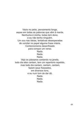Vazio no peito, pensamento longe,
aspas em todas as palavras que vêm à mente.
Nenhuma é minha, todas tem dono,
e eu não tenho ninguém.
Um oco nas ideias, tentativas desesperadas
de vomitar no papel alguma frase inteira.
Contorcionismo desenfreado
para compor um verso.
Nada.
Nada.
Nada.
Vejo os pássaros cantando na janela,
todo dia eles cantam, tem um repertorio repetido,
mas todo dia cantam, cantam, cantam,
fazem seus fraseados,
em diversos tons,
e eu num tom de dar dó.
Nada.
Nada.
Nada.
49
 