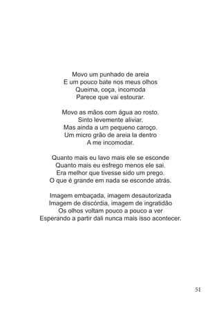 Movo um punhado de areia
E um pouco bate nos meus olhos
Queima, coça, incomoda
Parece que vai estourar.
Movo as mãos com água ao rosto.
Sinto levemente aliviar.
Mas ainda a um pequeno caroço.
Um micro grão de areia la dentro
A me incomodar.
Quanto mais eu lavo mais ele se esconde
Quanto mais eu esfrego menos ele sai.
Era melhor que tivesse sido um prego.
O que é grande em nada se esconde atrás.
Imagem embaçada, imagem desautorizada
Imagem de discórdia, imagem de ingratidão
Os olhos voltam pouco a pouco a ver
Esperando a partir dali nunca mais isso acontecer.
51
 