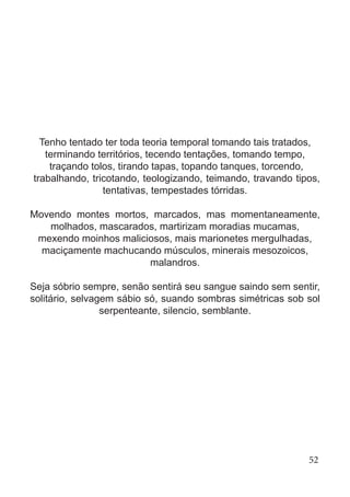 Tenho tentado ter toda teoria temporal tomando tais tratados,
terminando territórios, tecendo tentações, tomando tempo,
traçando tolos, tirando tapas, topando tanques, torcendo,
trabalhando, tricotando, teologizando, teimando, travando tipos,
tentativas, tempestades tórridas.
Movendo montes mortos, marcados, mas momentaneamente,
molhados, mascarados, martirizam moradias mucamas,
mexendo moinhos maliciosos, mais marionetes mergulhadas,
maciçamente machucando músculos, minerais mesozoicos,
malandros.
Seja sóbrio sempre, senão sentirá seu sangue saindo sem sentir,
solitário, selvagem sábio só, suando sombras simétricas sob sol
serpenteante, silencio, semblante.
52
 