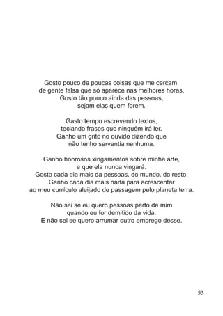 Gosto pouco de poucas coisas que me cercam,
de gente falsa que só aparece nas melhores horas.
Gosto tão pouco ainda das pessoas,
sejam elas quem forem.
Gasto tempo escrevendo textos,
teclando frases que ninguém irá ler.
Ganho um grito no ouvido dizendo que
não tenho serventia nenhuma.
Ganho honrosos xingamentos sobre minha arte,
e que ela nunca vingará.
Gosto cada dia mais da pessoas, do mundo, do resto.
Ganho cada dia mais nada para acrescentar
ao meu currículo aleijado de passagem pelo planeta terra.
Não sei se eu quero pessoas perto de mim
quando eu for demitido da vida.
E não sei se quero arrumar outro emprego desse.
53
 