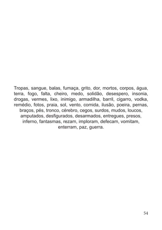 Tropas, sangue, balas, fumaça, grito, dor, mortos, corpos, água,
terra, fogo, falta, cheiro, medo, solidão, desespero, insonia,
drogas, vermes, lixo, inimigo, armadilha, barril, cigarro, vodka,
remédio, fotos, praia, sol, vento, comida, ilusão, poeira, pernas,
braços, pés, tronco, cérebro, cegos, surdos, mudos, loucos,
amputados, desfigurados, desarmados, entregues, presos,
inferno, fantasmas, rezam, imploram, defecam, vomitam,
enterram, paz, guerra.
54
 