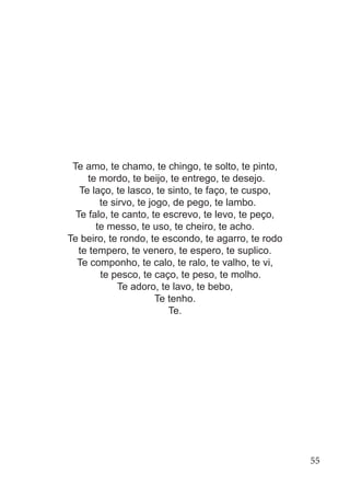 Te amo, te chamo, te chingo, te solto, te pinto,
te mordo, te beijo, te entrego, te desejo.
Te laço, te lasco, te sinto, te faço, te cuspo,
te sirvo, te jogo, de pego, te lambo.
Te falo, te canto, te escrevo, te levo, te peço,
te messo, te uso, te cheiro, te acho.
Te beiro, te rondo, te escondo, te agarro, te rodo
te tempero, te venero, te espero, te suplico.
Te componho, te calo, te ralo, te valho, te vi,
te pesco, te caço, te peso, te molho.
Te adoro, te lavo, te bebo,
Te tenho.
Te.
55
 