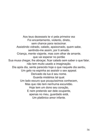 Aos teus dezesseis te vi pela primeira vez
Foi encantamento, violento, direto,
sem chance para raciocinar.
Assistindo vidrado, calado, apaixonado, quem sabe,
sentindo-me assim, por ti amado.
Criança, mente viajante, mas com olhar de amante,
que vai esperar no portão
Sua musa chegar, lhe abraçar, ficar calado sem saber o que falar,
não tem muito usado a imaginação.
Dia após dia, sente parecido hoje o que naquele dia sentiu,
Um gelo na espinha ao assistir o sex appeal.
Derivado da lua é seu nome.
Guarda mistérios tal qual.
Um lado escuro que pouquíssimos conhecem,
Mas que não tem nenhuma escuridão.
Hoje tem um dono seu coração,
E nem pretendo ser dele ocupante,
apenas no meu, guardado está,
Um platônico amor infante.
56
 