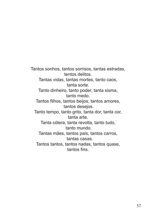 Tantos sonhos, tantos sorrisos, tantas estradas,
tentos delitos.
Tantas vidas, tantas mortes, tanto caos,
tanta sorte.
Tanto dinheiro, tanto poder, tanta sisma,
tanto medo.
Tantos filhos, tantos beijos, tantos amores,
tantos desejos.
Tanto tempo, tanto grito, tanta dor, tanta cor,
tanta arte.
Tanta cólera, tanta revolta, tanto tudo,
tanto mundo.
Tantas mães, tantos pais, tantos carros,
tantas casas.
Tantos tantos, tantos nadas, tantos quase,
tantos fins.
57
 