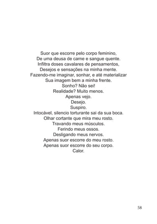 Suor que escorre pelo corpo feminino,
De uma deusa de carne e sangue quente.
Infiltra doses cavalares de pensamentos,
Desejos e sensações na minha mente.
Fazendo-me imaginar, sonhar, e até materializar
Sua imagem bem a minha frente.
Sonho? Não sei!
Realidade? Muito menos.
Apenas vejo.
Desejo.
Suspiro.
Intocável, silencio torturante sai da sua boca.
Olhar cortante que mira meu rosto.
Travando meus músculos.
Ferindo meus ossos.
Desligando meus nervos.
Apenas suor escorre do meu rosto.
Apenas suor escorre do seu corpo.
Calor.
58
 