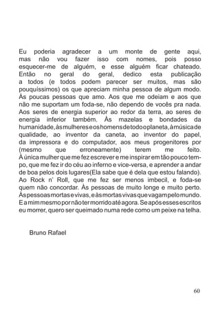 Eu poderia agradecer a um monte de gente aqui,
mas não vou fazer isso com nomes, pois posso
esquecer-me de alguém, e esse alguém ficar chateado.
Então no geral do geral, dedico esta publicação
a todos (e todos podem parecer ser muitos, mas são
pouquíssimos) os que apreciam minha pessoa de algum modo.
Às poucas pessoas que amo. Aos que me odeiam e aos que
não me suportam um foda-se, não dependo de vocês pra nada.
Aos seres de energia superior ao redor da terra, ao seres de
energia inferior também. Às mazelas e bondades da
humanidade,àsmulhereseoshomensdetodooplaneta,àmúsicade
qualidade, ao inventor da caneta, ao inventor do papel,
da impressora e do computador, aos meus progenitores por
(mesmo que erroneamente) terem me feito.
Àúnicamulherquemefezescreveremeinspiraremtãopoucotem-
po, que me fez ir do céu ao inferno e vice-versa, e aprender a andar
de boa pelos dois lugares(Ela sabe que é dela que estou falando).
Ao Rock n’ Roll, que me fez ser menos imbecil, e foda-se
quem não concordar. Às pessoas de muito longe e muito perto.
Àspessoasmortasevivas,eàsmortasvivasquevagampelomundo.
Eamimmesmopornãotermorridoatéagora.Seapósessesescritos
eu morrer, quero ser queimado numa rede como um peixe na telha.
				
Bruno Rafael
60
 