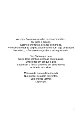 As cores ficaram resumidas ao monocromático,
Ou preto e branco.
Estando em trevas, estando com medo.
Vivendo ao redor de corpos, apodrecendo num lago de sangue
Necrófobo, sofrendo em angústias e enlouquecendo.
Necrólatras que riem.
Neste local sombrio, pessoas necrofágicas.
Embebidas em sangue e pus,
Saboreiam o néctar da morte em seus bancos
Acima de mortalhas.
Mazelas da humanidade imunda
Que apesar de agora diferentes,
Serão todos vermes
Depois pó.
7
 