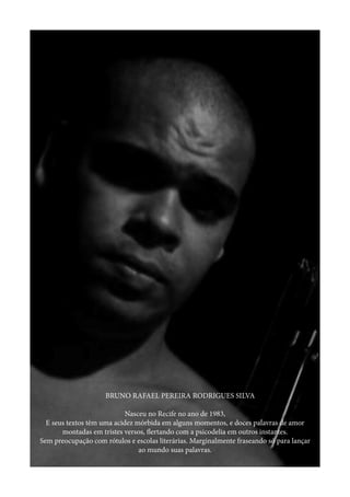BRUNO RAFAEL PEREIRA RODRIGUES SILVA	
Nasceu no Recife no ano de 1983,
E seus textos têm uma acidez mórbida em alguns momentos, e doces palavras de amor
montadas em tristes versos, flertando com a psicodelia em outros instantes.
Sem preocupação com rótulos e escolas literárias. Marginalmente fraseando só para lançar
ao mundo suas palavras.
 