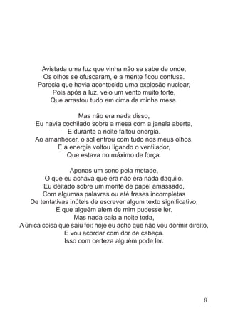 Avistada uma luz que vinha não se sabe de onde,
Os olhos se ofuscaram, e a mente ficou confusa.
Parecia que havia acontecido uma explosão nuclear,
Pois após a luz, veio um vento muito forte,
Que arrastou tudo em cima da minha mesa.
Mas não era nada disso,
Eu havia cochilado sobre a mesa com a janela aberta,
E durante a noite faltou energia.
Ao amanhecer, o sol entrou com tudo nos meus olhos,
E a energia voltou ligando o ventilador,
Que estava no máximo de força.
Apenas um sono pela metade,
O que eu achava que era não era nada daquilo,
Eu deitado sobre um monte de papel amassado,
Com algumas palavras ou até frases incompletas
De tentativas inúteis de escrever algum texto significativo,
E que alguém alem de mim pudesse ler.
Mas nada saía a noite toda,
A única coisa que saiu foi: hoje eu acho que não vou dormir direito,
E vou acordar com dor de cabeça.
Isso com certeza alguém pode ler.
8
 