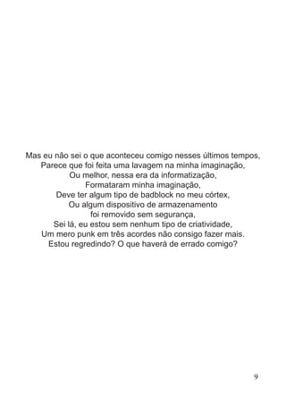 Mas eu não sei o que aconteceu comigo nesses últimos tempos,
Parece que foi feita uma lavagem na minha imaginação,
Ou melhor, nessa era da informatização,
Formataram minha imaginação,
Deve ter algum tipo de badblock no meu córtex,
Ou algum dispositivo de armazenamento
foi removido sem segurança,
Sei lá, eu estou sem nenhum tipo de criatividade,
Um mero punk em três acordes não consigo fazer mais.
Estou regredindo? O que haverá de errado comigo?
9
 