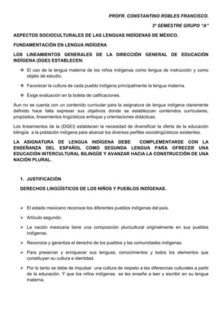 PROFR. CONSTANTINO ROBLES FRANCISCO.

                                                                     3º SEMESTRE GRUPO “A”

ASPECTOS SOCIOCULTURALES DE LAS LENGUAS INDÍGENAS DE MÉXICO.

FUNDAMENTACIÓN EN LENGUA INDÍGENA

LOS LINEAMIENTOS GENERALES DE LA DIRECCIÓN GENERAL DE EDUCACIÓN
INDÍGENA (DGEI) ESTABLECEN:

    El uso de la lengua materna de los niños indígenas como lengua de instrucción y como
     objeto de estudio.

    Favorecer la cultura de cada pueblo indígena principalmente la lengua materna.

    Exige evaluación en la boleta de calificaciones.

Aun no se cuenta con un contenido curricular para la asignatura de lengua indígena claramente
definido hace falta expresar sus objetivos donde se establezcan contenidos curriculares,
propósitos, lineamientos lingüísticos enfoque y orientaciones didácticas.

Los lineamientos de la (DGEI) establecen la necesidad de diversificar la oferta de la educación
bilingüe a la población indígena para abarcar los diversos perfiles sociolingüísticos existentes.

LA ASIGNATURA DE LENGUA INDÍGENA DEBE         COMPLEMENTARSE CON LA
ENSEÑANZA DEL ESPAÑOL COMO SEGUNDA LENGUA PARA OFRECER UNA
EDUCACIÓN INTERCULTURAL BILINGÜE Y AVANZAR HACIA LA CONSTRUCCIÓN DE UNA
NACIÓN PLURAL.



   1. JUSTIFICACIÓN

   DERECHOS LINGÜÍSTICOS DE LOS NIÑOS Y PUEBLOS INDÍGENAS.



    El estado mexicano reconoce los diferentes pueblos indígenas del país.

    Artículo segundo:

    La nación mexicana tiene una composición pluricultural originalmente en sus pueblos
     indígenas.

    Reconoce y garantiza el derecho de los pueblos y las comunidades indígenas.

    Para preservar y enriquecer sus lenguas, conocimientos y todos los elementos que
     constituyan su cultura e identidad.

    Por lo tanto se debe de impulsar una cultura de respeto a las diferencias culturales a partir
     de la educación. Y que los niños indígenas se les enseñe a leer y escribir en su lengua
     materna.
 