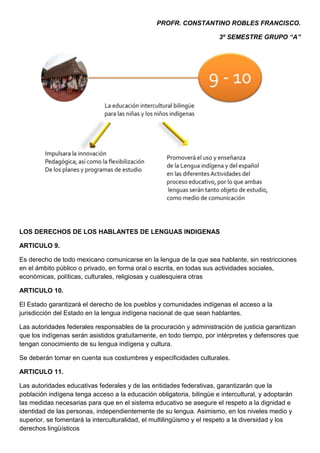 PROFR. CONSTANTINO ROBLES FRANCISCO.

                                                                      3º SEMESTRE GRUPO “A”




LOS DERECHOS DE LOS HABLANTES DE LENGUAS INDIGENAS

ARTICULO 9.

Es derecho de todo mexicano comunicarse en la lengua de la que sea hablante, sin restricciones
en el ámbito público o privado, en forma oral o escrita, en todas sus actividades sociales,
económicas, políticas, culturales, religiosas y cualesquiera otras

ARTICULO 10.

El Estado garantizará el derecho de los pueblos y comunidades indígenas el acceso a la
jurisdicción del Estado en la lengua indígena nacional de que sean hablantes.

Las autoridades federales responsables de la procuración y administración de justicia garantizan
que los indígenas serán asistidos gratuitamente, en todo tiempo, por intérpretes y defensores que
tengan conocimiento de su lengua indígena y cultura.

Se deberán tomar en cuenta sus costumbres y especificidades culturales.

ARTICULO 11.

Las autoridades educativas federales y de las entidades federativas, garantizarán que la
población indígena tenga acceso a la educación obligatoria, bilingüe e intercultural, y adoptarán
las medidas necesarias para que en el sistema educativo se asegure el respeto a la dignidad e
identidad de las personas, independientemente de su lengua. Asimismo, en los niveles medio y
superior, se fomentará la interculturalidad, el multilingüismo y el respeto a la diversidad y los
derechos lingüísticos
 