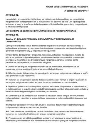 PROFR. CONSTANTINO ROBLES FRANCISCO.

                                                                         3º SEMESTRE GRUPO “A”

ARTICULO 12.

La sociedad y en especial los habitantes y las instituciones de los pueblos y las comunidades
indígenas serán corresponsables en la realización de los objetivos de esta Ley, y participantes
activos en el uso y la enseñanza de las lenguas en el ámbito familiar, comunitario y regional para
la rehabilitación lingüística.

LEY GENERAL DE DERECHOS LINGÜÍSTICOS DE LOS PUEBLOS INDÍGENAS

ARTICULO 13.

Capítulo III - DE LA DISTRIBUCIÓN, CONCURRENCIA Y COORDINACIÓN DE
COMPETENCIAS

Corresponde al Estado en sus distintos órdenes de gobierno la creación de instituciones y la
realización de actividades en sus respectivos ámbitos de competencia, para lograr los objetivos
generales de la presente Ley, y en particular las siguientes:

I: Incluir dentro de los planes y programas, nacionales, estatales y municipales en materia de
educación y cultura indígena las políticas y acciones tendientes a la protección, preservación,
promoción y desarrollo de las diversas lenguas indígenas nacionales, contando con la
participación de los pueblos y comunidades indígenas

II: Difundir en las lenguas indígenas nacionales de los beneficiarios, el contenido de los
programas, obras y servicios dirigidos a las comunidades indígenas;

III: Difundir a través de los medios de comunicación las lenguas indígenas nacionales de la región
para promover su uso y desarrollo.

IV: Incluir en los programas de estudio de la educación básica y normal, el origen y evolución de
las lenguas indígenas nacionales, así como de sus aportaciones a la cultura nacional;

V: Supervisar que en la educación pública y privada se fomente o implemente la interculturalidad,
el multilingüismo y el respeto a la diversidad lingüística para contribuir a la preservación, estudio y
desarrollo de las lenguas indígenas nacionales y su literatura;

VI: Garantizar que los profesores que atiendan la educación básica bilingüe en comunidades
indígenas hablen y escriban la lengua del lugar y conozcan la cultura del pueblo indígena de que
se trate;

VII: Impulsar políticas de investigación, difusión, estudios y documentación sobre las lenguas
indígenas nacionales y sus expresiones literarias;

VIII: Crear bibliotecas, hemerotecas, centros culturales u otras instituciones depositarias que
conserven los materiales lingüísticos en lenguas indígenas nacionales;

IX: Procurar que en las bibliotecas públicas se reserve un lugar para la conservación de la
información y documentación más representativa de la literatura y lenguas indígenas nacionales
 