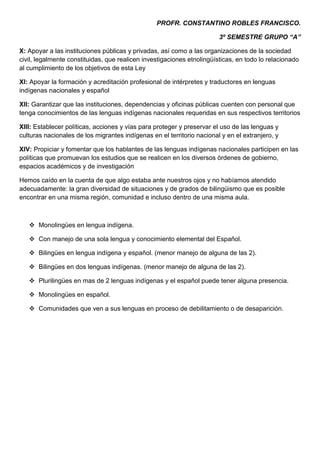 PROFR. CONSTANTINO ROBLES FRANCISCO.

                                                                        3º SEMESTRE GRUPO “A”

X: Apoyar a las instituciones públicas y privadas, así como a las organizaciones de la sociedad
civil, legalmente constituidas, que realicen investigaciones etnolingüísticas, en todo lo relacionado
al cumplimiento de los objetivos de esta Ley

XI: Apoyar la formación y acreditación profesional de intérpretes y traductores en lenguas
indígenas nacionales y español

XII: Garantizar que las instituciones, dependencias y oficinas públicas cuenten con personal que
tenga conocimientos de las lenguas indígenas nacionales requeridas en sus respectivos territorios

XIII: Establecer políticas, acciones y vías para proteger y preservar el uso de las lenguas y
culturas nacionales de los migrantes indígenas en el territorio nacional y en el extranjero, y

XIV: Propiciar y fomentar que los hablantes de las lenguas indígenas nacionales participen en las
políticas que promuevan los estudios que se realicen en los diversos órdenes de gobierno,
espacios académicos y de investigación

Hemos caído en la cuenta de que algo estaba ante nuestros ojos y no habíamos atendido
adecuadamente: la gran diversidad de situaciones y de grados de bilingüismo que es posible
encontrar en una misma región, comunidad e incluso dentro de una misma aula.



    Monolingües en lengua indígena.

    Con manejo de una sola lengua y conocimiento elemental del Español.

    Bilingües en lengua indígena y español. (menor manejo de alguna de las 2).

    Bilingües en dos lenguas indígenas. (menor manejo de alguna de las 2).

    Plurilingües en mas de 2 lenguas indígenas y el español puede tener alguna presencia.

    Monolingües en español.

    Comunidades que ven a sus lenguas en proceso de debilitamiento o de desaparición.
 