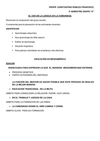 PROFR. CONSTANTINO ROBLES FRANCISCO.

                                                                 3º SEMESTRE GRUPO “A”

                         EL USO DE LA LENGUA EN LA COMUNIDAD.

Reconocer la composición del grupo escolar.

Fundamental para la planeación de las actividades docentes.

IDENTIFICAR:

         Aprendizajes adquiridos.

         Que aprendizaje les falta adquirir.

         Estilos de aprendizaje.

         Situación lingüística.

         Para planear actividades de enseñanza más efectivas.



                                   EDUCACIÓN EN MESOAMÉRICA

EDUCAR

  INADECUADA PARA EXPRESAR LO QUE EL INDIGENA MESOAMERICANO ENTIENDE.

      PROCESO GENETICO
      CIERTA AUTONOMIA DEL INDIVIDUO


      LA FUNCION DEL MENTOR ES HACER POSIBLE QUE ESTE PROCESO SE REALICE
      DE LA MEJOR MANERA

    EDUCACION TRADICIONAL EN LA MILPA

AMBITO PARA CONSOLIDAR LA RELACIÓN PADRE- HIJO VARON.

    EN EL TRABAJO Y JUEGOS DE LA CASA

AMBITO PARA LA FORMACION DE LAS NIÑAS

    LA COMUNIDAD DONDE EL NIÑO CAMINA Y CORRE.

AMBITO CLAVE PARA SU FORMACION
 