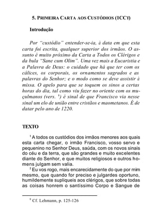 5. PRIMEIRA CARTA AOS CUSTÓDIOS (1CCT)
Introdução
Por “custódio” entender-se-ia, à data em que esta
carta foi escrita, qualquer superior dos irmãos. O as-
sunto é muito próximo da Carta a Todos os Clérigos e
da bula “Sane cum Olim”. Uma vez mais a Eucaristia e
a Palavra de Deus: o cuidado que há que ter com os
cálices, os corporais, os ornamentos sagrados e as
palavras do Senhor; e o modo como se deve assistir à
missa. O apelo para que se toquem os sinos a certas
horas do dia, tal como viu fazer no oriente com os mu-
çulmanos (vers. 8
) é sinal de que Francisco via nesse
sinal um elo de união entre cristãos e maometanos. É de
datar pelo ano de 1220.
TEXTO
1
A todos os custódios dos irmãos menores aos quais
esta carta chegar, o irmão Francisco, vosso servo e
pequenino no Senhor Deus, saúda, com os novos sinais
do céu e da terra, que são grandes e muito excelentes
diante do Senhor, e que muitos religiosos e outros ho-
mens julgam sem valia.
2
Eu vos rogo, mais encarecidamente do que por mim
mesmo, que quando for preciso e julgardes oportuno,
humildemente supliqueis aos clérigos, que sobre todas
as coisas honrem o santíssimo Corpo e Sangue de
8
Cf. Lehmann, p. 125-126
 