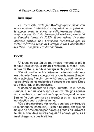 6. SEGUNDA CARTA AOS CUSTÓDIOS (2 CCT)
Introdução
Foi salva esta carta por Wadingo que a encontrou
num exemplar traduzido em espanhol no arquivo de
Saragoça, onde se conserva religiosamente desde o
tempo em que Fr. João Parente foi ministro provincial
de Espanha (antes de 1227). É um bilhete de muito
interesse porque nele Francisco recomenda que as
cartas escritas a todos os Clérigos e aos Governantes
dos Povos, cheguem aos destinatários.
TEXTO
1
A todos os custódios dos irmãos menores a quem
chegue esta carta, o irmão Francisco, o menor dos
servos de Deus, saúda e deseja santa paz no Senhor.
2
Sabei que há certas coisas altíssimas e sublimes
aos olhos de Deus e que, por vezes, os homens têm por
vis e abjectas; 3
assim como há outras, estimadas e
respeitáveis no conceito dos homens e que para Deus
são vilíssimas e desprezíveis.
4
Encarecidamente vos rogo, perante Deus nosso
Senhor, que deis aos bispos e outros clérigos aquela
carta que trata do santíssimo Corpo e Sangue de nosso
Senhor 5
e que retenhais na memória as minhas reco-
mendações sobre este assunto.
6
Da outra carta que vos envio, para que a entregueis
às autoridades, cônsules, juizes e reitores, em que se
diz que se proclamem por povos e praças os louvores
de Deus, tirai dela muitas cópias 7
e com diligência as
fazei chegar aos destinatários.
 