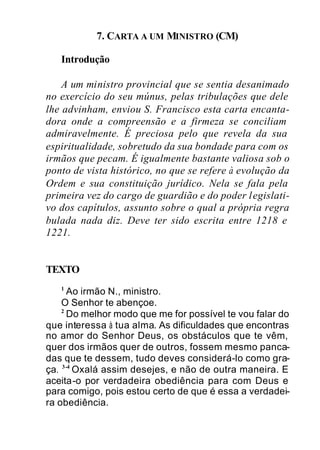 7. CARTA A UM MINISTRO (CM)
Introdução
A um ministro provincial que se sentia desanimado
no exercício do seu múnus, pelas tribulações que dele
lhe advinham, enviou S. Francisco esta carta encanta-
dora onde a compreensão e a firmeza se conciliam
admiravelmente. É preciosa pelo que revela da sua
espiritualidade, sobretudo da sua bondade para com os
irmãos que pecam. É igualmente bastante valiosa sob o
ponto de vista histórico, no que se refere à evolução da
Ordem e sua constituição jurídico. Nela se fala pela
primeira vez do cargo de guardião e do poder legislati-
vo dos capítulos, assunto sobre o qual a própria regra
bulada nada diz. Deve ter sido escrita entre 1218 e
1221.
TEXTO
1
Ao irmão N., ministro.
O Senhor te abençoe.
2
Do melhor modo que me for possível te vou falar do
que interessa à tua alma. As dificuldades que encontras
no amor do Senhor Deus, os obstáculos que te vêm,
quer dos irmãos quer de outros, fossem mesmo panca-
das que te dessem, tudo deves considerá-lo como gra-
ça. 3-4
Oxalá assim desejes, e não de outra maneira. E
aceita-o por verdadeira obediência para com Deus e
para comigo, pois estou certo de que é essa a verdadei-
ra obediência.
 