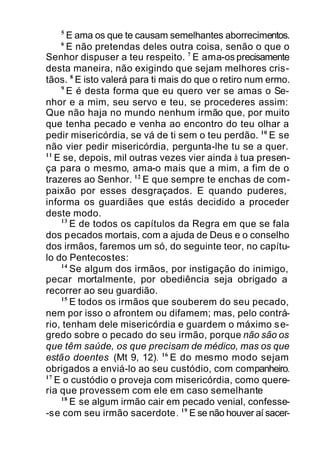 5
E ama os que te causam semelhantes aborrecimentos.
6
E não pretendas deles outra coisa, senão o que o
Senhor dispuser a teu respeito. 7
E ama-os precisamente
desta maneira, não exigindo que sejam melhores cris-
tãos. 8
E isto valerá para ti mais do que o retiro num ermo.
9
E é desta forma que eu quero ver se amas o Se-
nhor e a mim, seu servo e teu, se procederes assim:
Que não haja no mundo nenhum irmão que, por muito
que tenha pecado e venha ao encontro do teu olhar a
pedir misericórdia, se vá de ti sem o teu perdão. 10
E se
não vier pedir misericórdia, pergunta-lhe tu se a quer.
11
E se, depois, mil outras vezes vier ainda à tua presen-
ça para o mesmo, ama-o mais que a mim, a fim de o
trazeres ao Senhor. 12
E que sempre te enchas de com-
paixão por esses desgraçados. E quando puderes,
informa os guardiães que estás decidido a proceder
deste modo.
13
E de todos os capítulos da Regra em que se fala
dos pecados mortais, com a ajuda de Deus e o conselho
dos irmãos, faremos um só, do seguinte teor, no capítu-
lo do Pentecostes:
14
Se algum dos irmãos, por instigação do inimigo,
pecar mortalmente, por obediência seja obrigado a
recorrer ao seu guardião.
15
E todos os irmãos que souberem do seu pecado,
nem por isso o afrontem ou difamem; mas, pelo contrá-
rio, tenham dele misericórdia e guardem o máximo se-
gredo sobre o pecado do seu irmão, porque não são os
que têm saúde, os que precisam de médico, mas os que
estão doentes (Mt 9, 12). 16
E do mesmo modo sejam
obrigados a enviá-lo ao seu custódio, com companheiro.
17
E o custódio o proveja com misericórdia, como quere-
ria que provessem com ele em caso semelhante
18
E se algum irmão cair em pecado venial, confesse-
-se com seu irmão sacerdote. 19
E se não houver aí sacer-
 