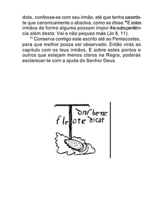 dote, confesse-se com seu irmão, até que tenha sacerdo-
te que canonicamente o absolva, como se disse.20
E estes
irmãos de forma alguma possam impor-lheoutrapenitên-
cia além desta: Vai e não peques mais (Jo 8, 11).
21
Conserva contigo este escrito até ao Pentecostes,
para que melhor possa ser observado. Então virás ao
capítulo com os teus irmãos. E sobre estes pontos e
outros que estejam menos claros na Regra, poderás
esclarecer-te com a ajuda do Senhor Deus.
 
