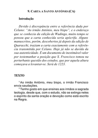 9. CARTA A SANTO ANTÓNIO (CA)
Introdução
Devido à discrepância entre a referência dada por
Celano: “Ao irmão António, meu bispo”, e o endereço
que se conhecia da edição de Wadingo, muito tempo se
pensou que a carta conhecida seria apócrifa. Alguns
manuscritos, porém, descobertos já depois da edição de
Quaracchi, traziam a carta exactamente com a referên-
cia transmitida por Celano. Hoje já não se duvida da
sua autenticidade. É um documento de inestimável valor
por testemunhar a posição que S. Francisco tomou na
perturbante questão dos estudos, que por aquela altura
começava a levantar-se. Será de 1223.
TEXTO
1
Ao irmão António, meu bispo, o irmão Francisco
envia saudações.
2
Tenho gosto em que ensines aos irmãos a sagrada
teologia, desde que, com o estudo, não se extinga neles
o espírito da santa oração e devoção como está escrito
na Regra.
 